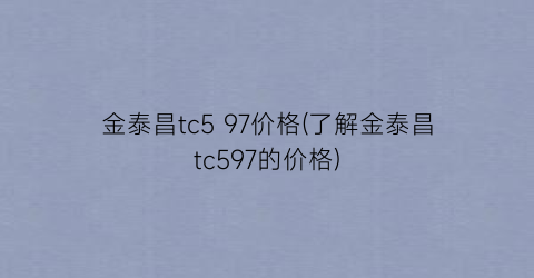 金泰昌tc5 97价格(了解金泰昌tc597的价格)